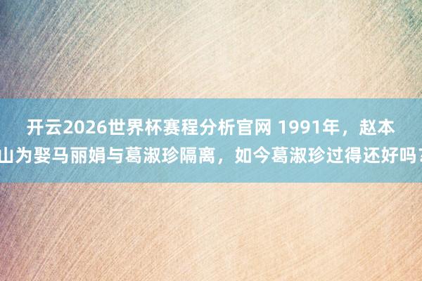 开云2026世界杯赛程分析官网 1991年,赵本山为娶马丽娟与葛淑珍隔离,如今葛淑珍过得还好吗?