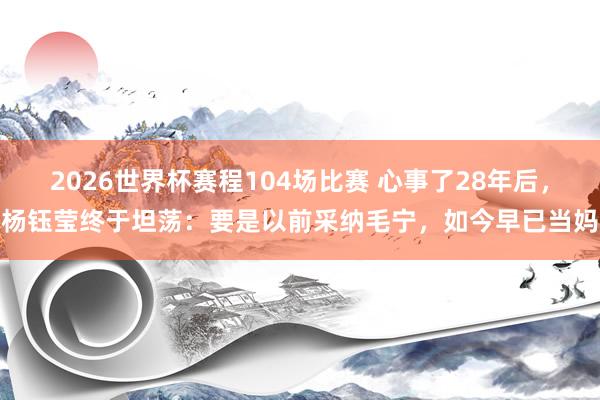 2026世界杯赛程104场比赛 心事了28年后,杨钰莹终于坦荡:要是以前采纳毛宁,如今早已当妈