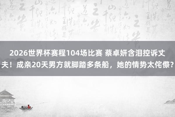 2026世界杯赛程104场比赛 蔡卓妍含泪控诉丈夫！成亲20天男方就脚踏多条船，她的情势太侘傺？