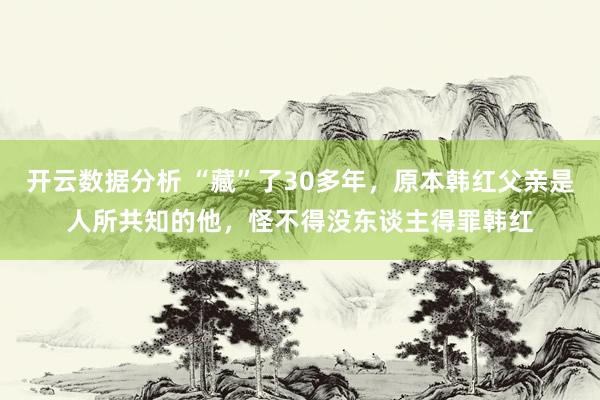 开云数据分析 “藏”了30多年,原本韩红父亲是人所共知的他,怪不得没东谈主得罪韩红
