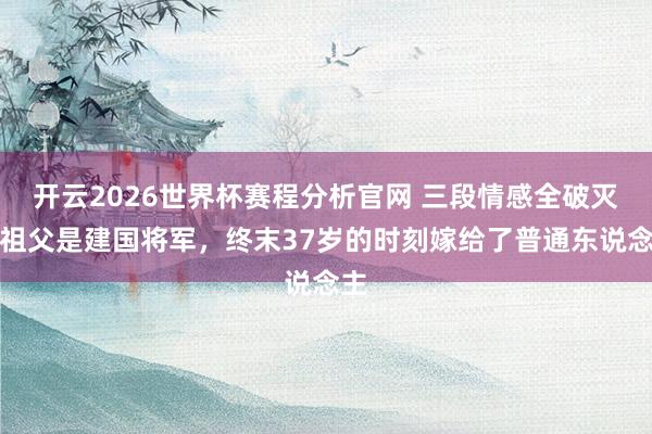开云2026世界杯赛程分析官网 三段情感全破灭，祖父是建国将军，终末37岁的时刻嫁给了普通东说念主