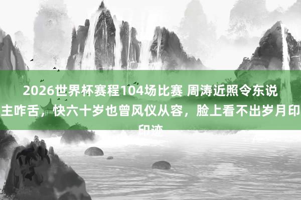 2026世界杯赛程104场比赛 周涛近照令东说念主咋舌，快六十岁也曾风仪从容，脸上看不出岁月印迹