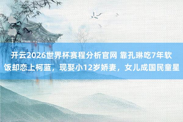 开云2026世界杯赛程分析官网 靠孔琳吃7年软饭却恋上柯蓝,现娶小12岁娇妻,女儿成国民童星