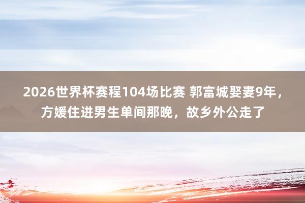 2026世界杯赛程104场比赛 郭富城娶妻9年,方媛住进男生单间那晚,故乡外公走了