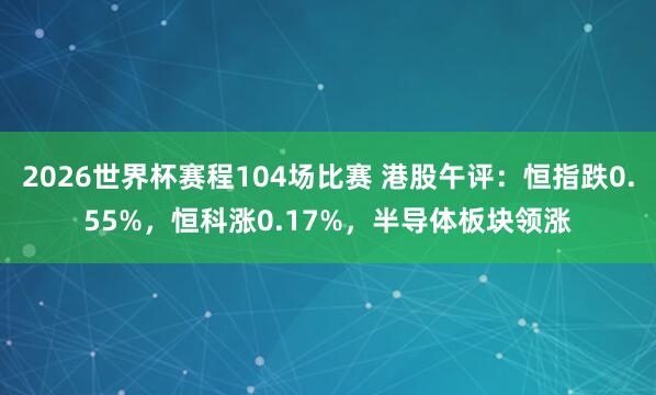 2026世界杯赛程104场比赛 港股午评:恒指跌0.55%,恒科涨0.17%,半导体板块领涨
