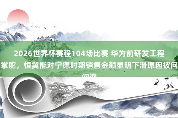 2026世界杯赛程104场比赛 华为前研发工程师掌舵，恒翼能对宁德时期销售金额显明下滑原因被问询