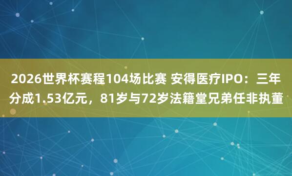2026世界杯赛程104场比赛 安得医疗IPO:三年分成1.53亿元,81岁与72岁法籍堂兄弟任非执董