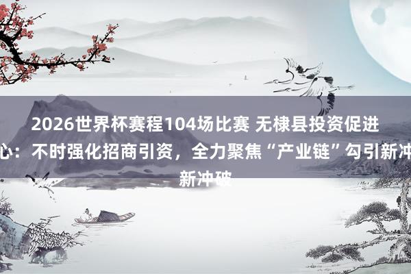 2026世界杯赛程104场比赛 无棣县投资促进中心:不时强化招商引资,全力聚焦“产业链”勾引新冲破