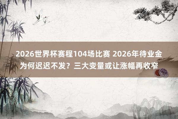 2026世界杯赛程104场比赛 2026年待业金为何迟迟不发？三大变量或让涨幅再收窄