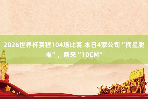 2026世界杯赛程104场比赛 本日4家公司“摘星脱帽”,回来“10CM”