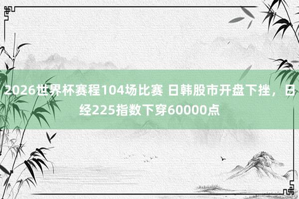 2026世界杯赛程104场比赛 日韩股市开盘下挫,日经225指数下穿60000点