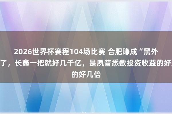 2026世界杯赛程104场比赛 合肥赚成“黑外传”了,长鑫一把就好几千亿,是夙昔悉数投资收益的好几倍