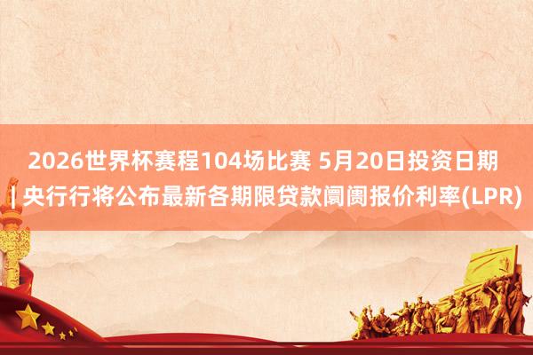 2026世界杯赛程104场比赛 5月20日投资日期 | 央行行将公布最新各期限贷款阛阓报价利率(LPR)