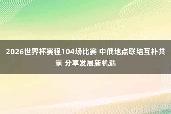 2026世界杯赛程104场比赛 中俄地点联结互补共赢 分享发展新机遇