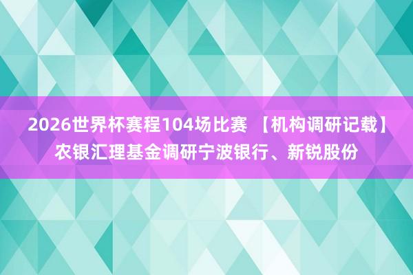 2026世界杯赛程104场比赛 【机构调研记载】农银汇理基金调研宁波银行、新锐股份