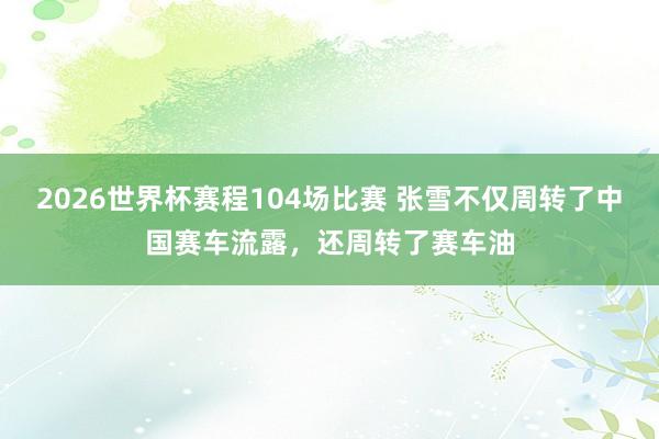 2026世界杯赛程104场比赛 张雪不仅周转了中国赛车流露，还周转了赛车油