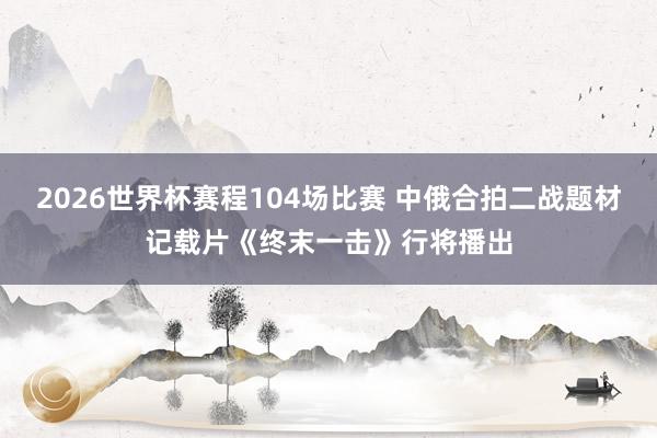 2026世界杯赛程104场比赛 中俄合拍二战题材记载片《终末一击》行将播出