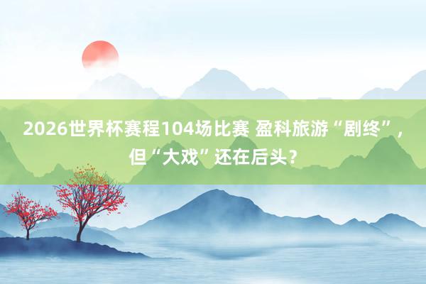 2026世界杯赛程104场比赛 盈科旅游“剧终”,但“大戏”还在后头?