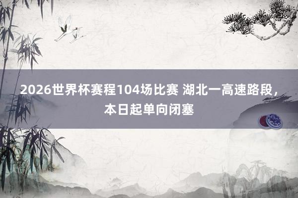 2026世界杯赛程104场比赛 湖北一高速路段，本日起单向闭塞