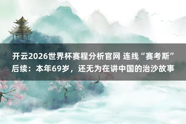 开云2026世界杯赛程分析官网 连线“赛考斯”后续：本年69岁，还无为在讲中国的治沙故事