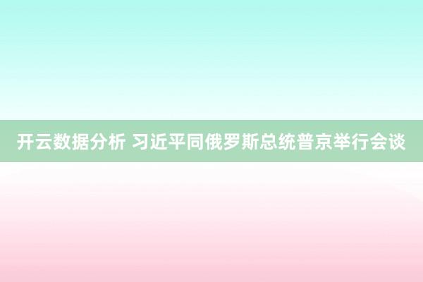 开云数据分析 习近平同俄罗斯总统普京举行会谈