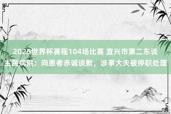 2026世界杯赛程104场比赛 宜兴市第二东谈主民病院：向患者赤诚谈歉，涉事大夫被停职处理