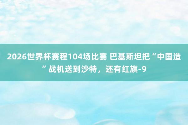 2026世界杯赛程104场比赛 巴基斯坦把“中国造”战机送到沙特,还有红旗-9
