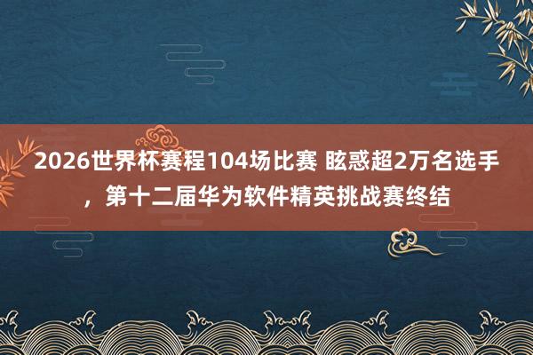 2026世界杯赛程104场比赛 眩惑超2万名选手,第十二届华为软件精英挑战赛终结