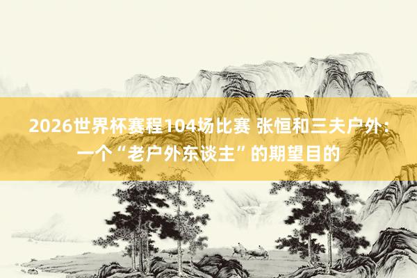 2026世界杯赛程104场比赛 张恒和三夫户外:一个“老户外东谈主”的期望目的