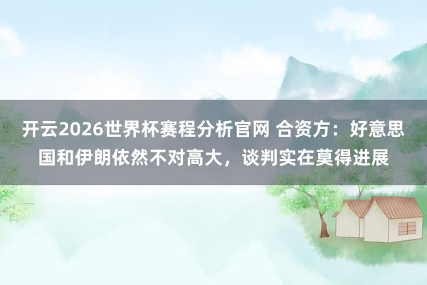 开云2026世界杯赛程分析官网 合资方:好意思国和伊朗依然不对高大,谈判实在莫得进展