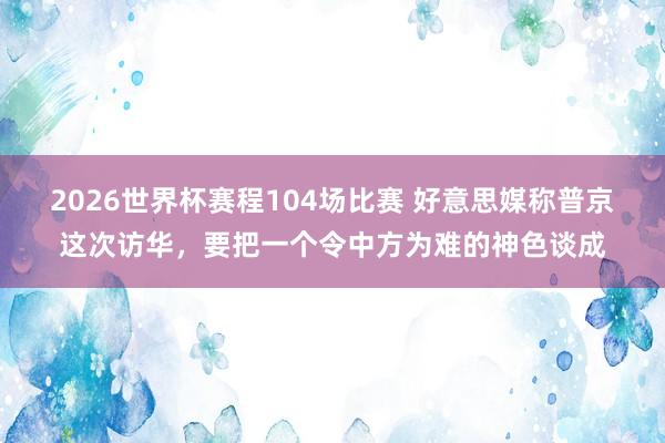 2026世界杯赛程104场比赛 好意思媒称普京这次访华,要把一个令中方为难的神色谈成