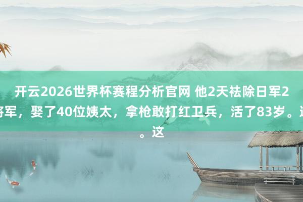 开云2026世界杯赛程分析官网 他2天袪除日军2将军,娶了40位姨太,拿枪敢打红卫兵,活了83岁。这