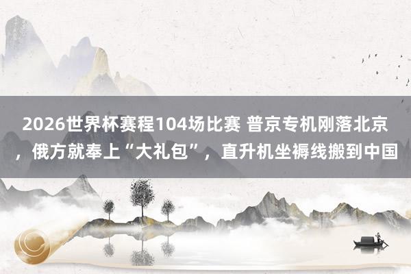 2026世界杯赛程104场比赛 普京专机刚落北京,俄方就奉上“大礼包”,直升机坐褥线搬到中国