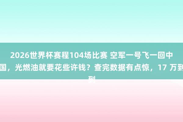 2026世界杯赛程104场比赛 空军一号飞一回中国,光燃油就要花些许钱?查完数据有点惊,17 万到