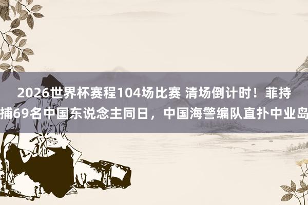 2026世界杯赛程104场比赛 清场倒计时!菲持捕69名中国东说念主同日,中国海警编队直扑中业岛