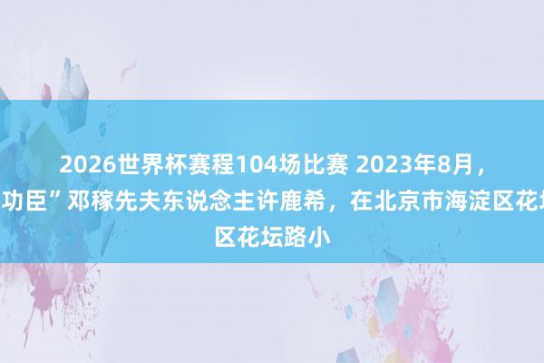 2026世界杯赛程104场比赛 2023年8月，“两弹功臣”邓稼先夫东说念主许鹿希，在北京市海淀区花坛路小