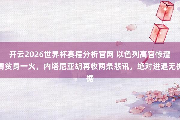 开云2026世界杯赛程分析官网 以色列高官惨遭清贫身一火,内塔尼亚胡再收两条悲讯,绝对进退无据