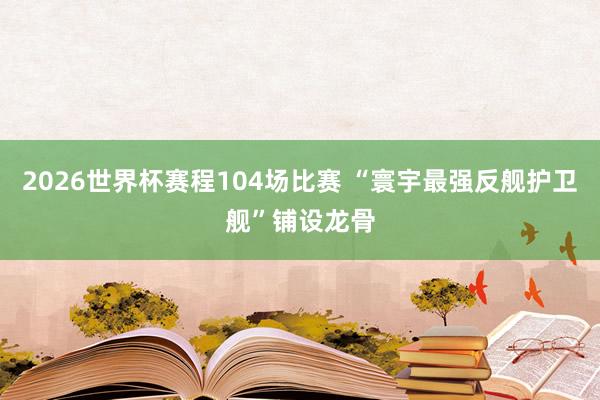2026世界杯赛程104场比赛 “寰宇最强反舰护卫舰”铺设龙骨