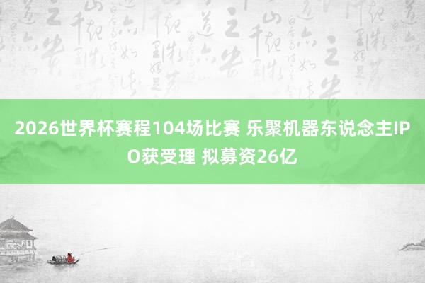 2026世界杯赛程104场比赛 乐聚机器东说念主IPO获受理 拟募资26亿