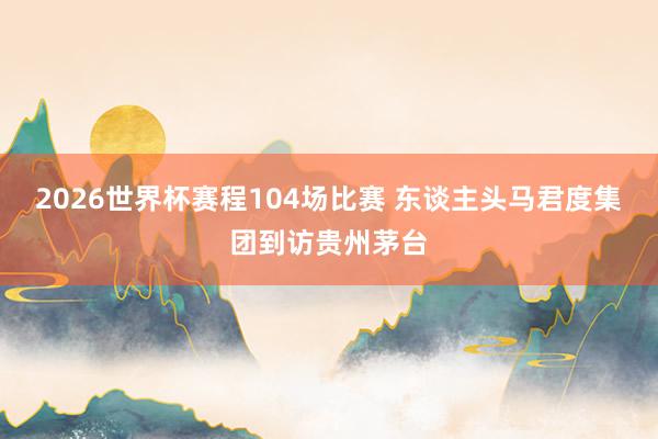2026世界杯赛程104场比赛 东谈主头马君度集团到访贵州茅台