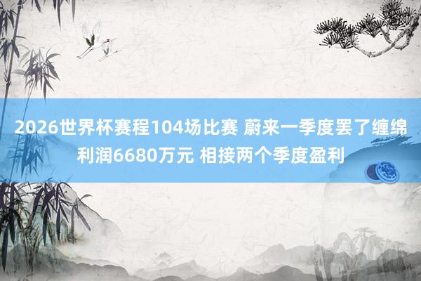 2026世界杯赛程104场比赛 蔚来一季度罢了缠绵利润6680万元 相接两个季度盈利