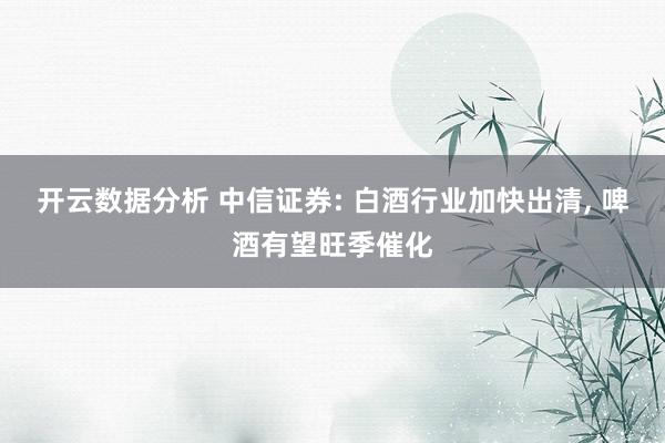 开云数据分析 中信证券: 白酒行业加快出清, 啤酒有望旺季催化
