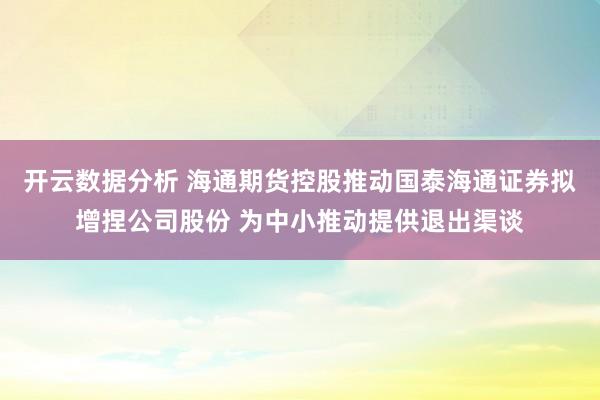 开云数据分析 海通期货控股推动国泰海通证券拟增捏公司股份 为中小推动提供退出渠谈