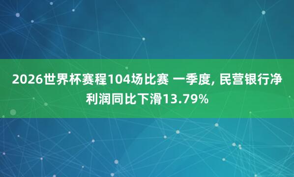 2026世界杯赛程104场比赛 一季度, 民营银行净利润同比下滑13.79%