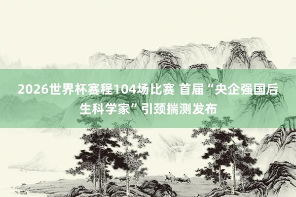 2026世界杯赛程104场比赛 首届“央企强国后生科学家”引颈揣测发布