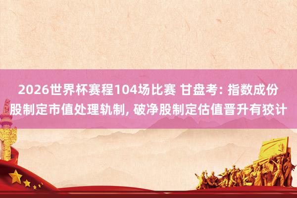 2026世界杯赛程104场比赛 甘盘考: 指数成份股制定市值处理轨制， 破净股制定估值晋升有狡计