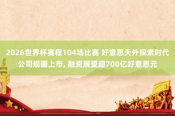2026世界杯赛程104场比赛 好意思天外探索时代公司规画上市， 融资展望超700亿好意思元
