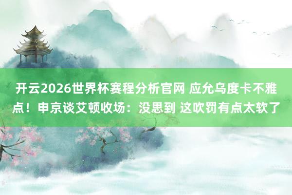 开云2026世界杯赛程分析官网 应允乌度卡不雅点！申京谈艾顿收场：没思到 这吹罚有点太软了