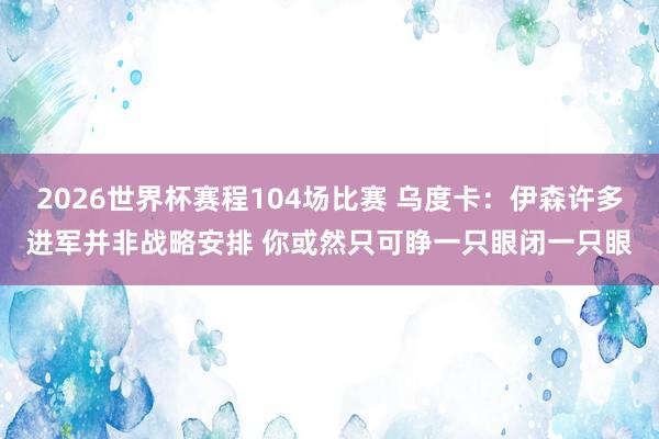 2026世界杯赛程104场比赛 乌度卡：伊森许多进军并非战略安排 你或然只可睁一只眼闭一只眼