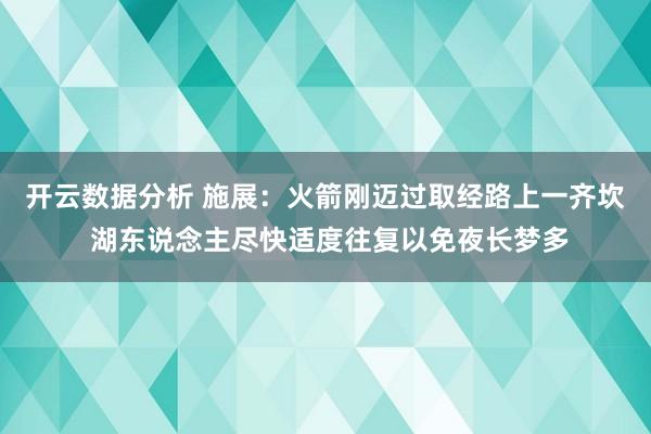 开云数据分析 施展:火箭刚迈过取经路上一齐坎 湖东说念主尽快适度往复以免夜长梦多